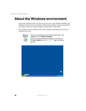 Page 5646
Chapter 4: Windows Basics
www.gateway.com
About the Windows environment
After your notebook starts, the first screen you see is the Windows desktop. The 
desktop is like the top of a real desk. Think of the desktop as your personalized 
work space where you open programs and perform other tasks.
Your desktop may be different from this example, depending on how your 
notebook is set up.
Help and 
SupportFor more information about the Windows XP desktop, click 
Start, then click Help and Support.
Type...