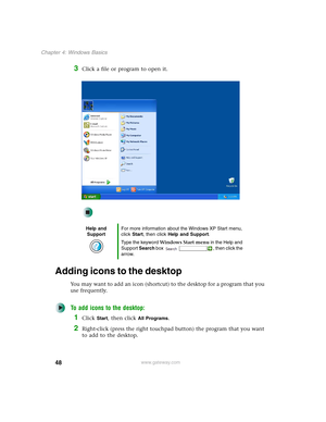 Page 5848
Chapter 4: Windows Basics
www.gateway.com
3Click a file or program to open it.
Adding icons to the desktop
You may want to add an icon (shortcut) to the desktop for a program that you 
use frequently.
To add icons to the desktop:
1Click Start, then click All Programs.
2Right-click (press the right touchpad button) the program that you want 
to add to the desktop.
Help and 
SupportFor more information about the Windows XP Start menu, 
click Start, then click Help and Support.
Type the keyword Windows...