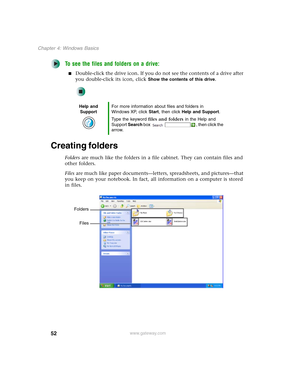 Page 6252
Chapter 4: Windows Basics
www.gateway.com
To see the files and folders on a drive:
■Double-click the drive icon. If you do not see the contents of a drive after 
you double-click its icon, click 
Show the contents of this drive.
Creating folders
Folders are much like the folders in a file cabinet. They can contain files and 
other folders.
Files are much like paper documents—letters, spreadsheets, and pictures—that 
you keep on your notebook. In fact, all information on a computer is stored 
in...