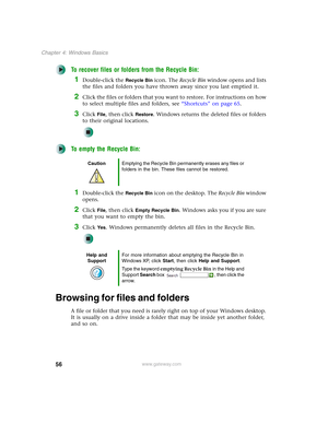 Page 6656
Chapter 4: Windows Basics
www.gateway.com
To recover files or folders from the Recycle Bin:
1Double-click the Recycle Bin icon. The Recycle Bin window opens and lists 
the files and folders you have thrown away since you last emptied it.
2Click the files or folders that you want to restore. For instructions on how 
to select multiple files and folders, see “Shortcuts” on page 65.
3Click File, then click Restore. Windows returns the deleted files or folders 
to their original locations.
To empty the...