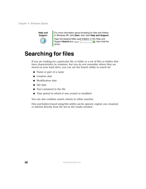 Page 6858
Chapter 4: Windows Basics
www.gateway.com
Searching for files
If you are looking for a particular file or folder or a set of files or folders that 
have characteristics in common, but you do not remember where they are 
stored on your hard drive, you can use the Search utility to search by:
■Name or part of a name
■Creation date
■Modification date
■File type
■Text contained in the file
■Time period in which it was created or modified
You can also combine search criteria to refine searches.
Files and...