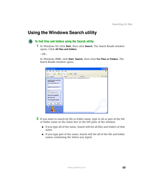 Page 6959
Searching for files
www.gateway.com
Using the Windows Search utility
To find files and folders using the Search utility:
1In Windows XP, click Start, then click Search. The Search Results window 
opens. Click 
All files and folders.
- OR -
In Windows 2000, click 
Start, Search, then click For Files or Folders. The 
Search Results window opens.
2If you want to search by file or folder name, type in all or part of the file 
or folder name in the name box in the left pane of the window.
■If you type all...