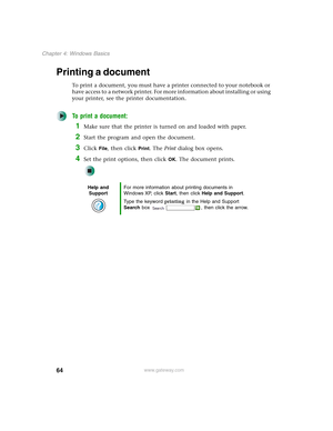 Page 7464
Chapter 4: Windows Basics
www.gateway.com
Printing a document
To print a document, you must have a printer connected to your notebook or 
have access to a network printer. For more information about installing or using 
your printer, see the printer documentation.
To print a document:
1Make sure that the printer is turned on and loaded with paper.
2Start the program and open the document.
3Click File, then click Print. The Print dialog box opens.
4Set the print options, then click OK. The document...