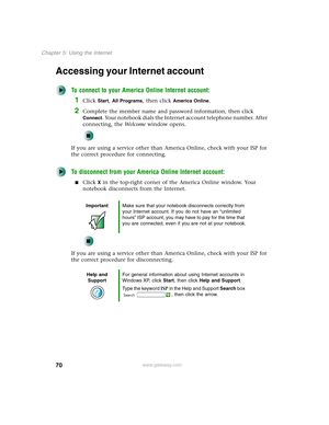 Page 8070
Chapter 5: Using the Internet
www.gateway.com
Accessing your Internet account
To connect to your America Online Internet account:
1Click Start, All Programs, then click America Online.
2Complete the member name and password information, then click 
Connect. Your notebook dials the Internet account telephone number. After 
connecting, the We l c o m e window opens.
If you are using a service other than America Online, check with your ISP for 
the correct procedure for connecting.
To disconnect from...