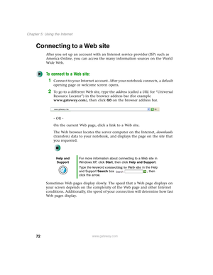 Page 8272
Chapter 5: Using the Internet
www.gateway.com
Connecting to a Web site
After you set up an account with an Internet service provider (ISP) such as 
America Online, you can access the many information sources on the World 
Wide Web.
To connect to a Web site:
1Connect to your Internet account. After your notebook connects, a default 
opening page or welcome screen opens.
2To go to a different Web site, type the address (called a URL for “Universal 
Resource Locator”) in the browser address bar (for...