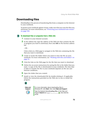 Page 8373
Using the World Wide Web
www.gateway.com
Downloading files
Downloading is the process of transferring files from a computer on the Internet 
to your notebook.
To protect your notebook against viruses, make sure that you scan the files you 
download. For more information, see “Protecting your notebook from viruses” 
on page 218.
To download files or programs from a Web site:
1Connect to your Internet account.
2In the address bar, type the address of the Web site that contains the file 
or program you...