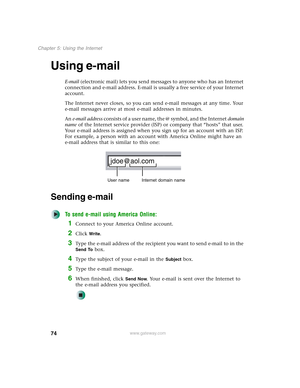 Page 8474
Chapter 5: Using the Internet
www.gateway.com
Using e-mail
E-mail (electronic mail) lets you send messages to anyone who has an Internet 
connection and e-mail address. E-mail is usually a free service of your Internet 
account.
The Internet never closes, so you can send e-mail messages at any time. Your 
e-mail messages arrive at most e-mail addresses in minutes.
An e-mail address consists of a user name, the @ symbol, and the Internet domain 
name of the Internet service provider (ISP) or company...