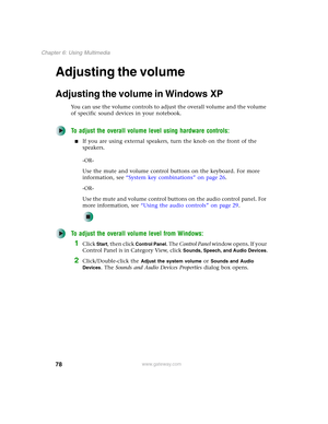 Page 8878
Chapter 6: Using Multimedia
www.gateway.com
Adjusting the volume
Adjusting the volume in Windows XP
You can use the volume controls to adjust the overall volume and the volume 
of specific sound devices in your notebook.
To adjust the overall volume level using hardware controls:
■If you are using external speakers, turn the knob on the front of the 
speakers.
-OR-
Use the mute and volume control buttons on the keyboard. For more 
information, see “System key combinations” on page 26.
-OR-
Use the...