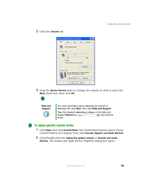 Page 8979
Adjusting the volume
www.gateway.com
3Click the Vo l u m e tab.
4Drag the Device Volume slider to change the volume or click to select the 
Mute check box, then click OK.
To adjust specific volume levels:
1Click Start, then click Control Panel. The Control Panel window opens. If your 
Control Panel is in Category View, click 
Sounds, Speech, and Audio Devices.
2Click/Double-click the Adjust the system volume or Sounds and Audio 
Devices
. The Sounds and Audio Devices Properties dialog box opens.
Help...