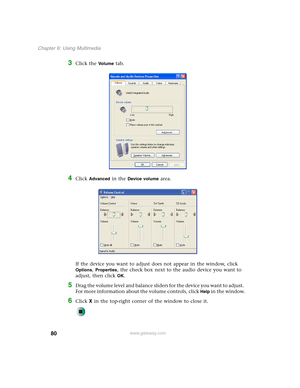 Page 9080
Chapter 6: Using Multimedia
www.gateway.com
3Click the Vo l u m e tab.
4Click Advanced in the Device volume area.
If the device you want to adjust does not appear in the window, click 
Options, Properties, the check box next to the audio device you want to 
adjust, then click 
OK.
5Drag the volume level and balance sliders for the device you want to adjust. 
For more information about the volume controls, click 
Help in the window.
6Click X in the top-right corner of the window to close it. 