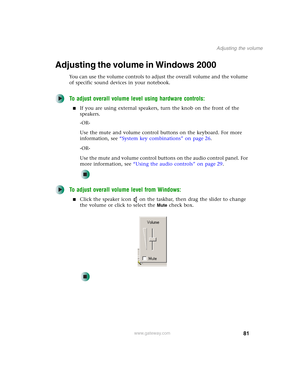 Page 9181
Adjusting the volume
www.gateway.com
Adjusting the volume in Windows 2000
You can use the volume controls to adjust the overall volume and the volume 
of specific sound devices in your notebook.
To adjust overall volume level using hardware controls:
■If you are using external speakers, turn the knob on the front of the 
speakers.
-OR-
Use the mute and volume control buttons on the keyboard. For more 
information, see “System key combinations” on page 26.
-OR-
Use the mute and volume control buttons...