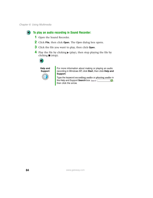 Page 9484
Chapter 6: Using Multimedia
www.gateway.com
To play an audio recording in Sound Recorder:
1Open the Sound Recorder.
2Click File, then click Open. The Open dialog box opens.
3Click the file you want to play, then click Open.
4Play the file by clicking (play), then stop playing the file by 
clicking (stop).
Help and 
SupportFor more information about making or playing an audio 
recording in Windows XP, click Start, then click Help and 
Support.
Type the keyword recording audio or playing audio in 
the...