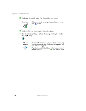 Page 9686
Chapter 6: Using Multimedia
www.gateway.com
2Click File, then click Open. The Open dialog box opens.
3Click the file you want to play, then click Open.
4Play the file by clicking (play), then stop playing the file by 
clicking (stop).
ImportantIf the menu bar does not appear, click the show menu 
bar button.
Help and 
SupportFor more information about playing audio and video using 
the Windows Media Player in Windows XP, click Start, then 
click Help and Support.
Type the keyword Media Player in the...