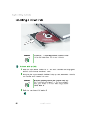 Page 9888
Chapter 6: Using Multimedia
www.gateway.com
Inserting a CD or DVD
To insert a CD or DVD:
1Press the eject button on the CD or DVD drive. After the disc tray opens 
slightly, pull the tray completely open.
2Place the disc in the tray with the label facing up, then press down carefully 
on the disc until it snaps into place
3Push the tray in until it is closed.
ImportantSome music CDs have copy protection software. You may 
not be able to play these CDs on your notebook.
ImportantWhen you place a...