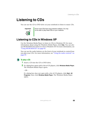 Page 9989
Listening to CDs
www.gateway.com
Listening to CDs
You can use the CD or DVD drive on your notebook to listen to music CDs.
Listening to CDs in Windows XP
Use the Windows Media Player to listen to CDs in Windows XP. For more 
information about using the Windows Media Player, click 
Help. You can also 
use MUSICMATCH to listen to CDs in Windows XP. For more information, see 
“Using MUSICMATCH” on page 92.
You can use the audio buttons on the front of your notebook to control how 
you play your CDs. For...