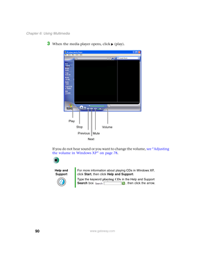 Page 10090
Chapter 6: Using Multimedia
www.gateway.com
3When the media player opens, click (play).
If you do not hear sound or you want to change the volume, see “Adjusting 
the volume in Windows XP” on page 78.
Help and 
SupportFor more information about playing CDs in Windows XP, 
click Start, then click Help and Support.
Type the keyword playing CDs in the Help and Support 
Search box  , then click the arrow.
Play
Stop
Next Previous
MuteVo lu me 