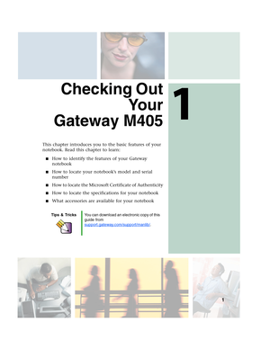 Page 111
1
Checking Out
Yo u r
Gateway M405
This chapter introduces you to the basic features of your 
notebook. Read this chapter to learn:
■How to identify the features of your Gateway 
notebook
■How to locate your notebook’s model and serial 
number
■How to locate the Microsoft Certificate of Authenticity
■How to locate the specifications for your notebook
■What accessories are available for your notebook
Tips & TricksYou can download an electronic copy of this 
guide from...