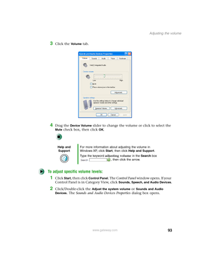 Page 10393
Adjusting the volume
www.gateway.com
3Click the Vo l u m e tab.
4Drag the Device Volume slider to change the volume or click to select the 
Mute check box, then click OK.
To adjust specific volume levels:
1Click Start, then click Control Panel. The Control Panel window opens. If your 
Control Panel is in Category View, click 
Sounds, Speech, and Audio Devices.
2Click/Double-click the Adjust the system volume or Sounds and Audio 
Devices
. The Sounds and Audio Devices Properties dialog box opens.
Help...