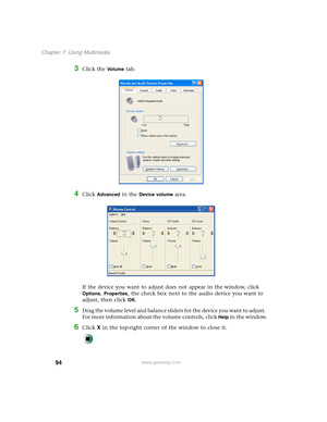 Page 10494
Chapter 7: Using Multimedia
www.gateway.com
3Click the Vo l u m e tab.
4Click Advanced in the Device volume area.
If the device you want to adjust does not appear in the window, click 
Options, Properties, the check box next to the audio device you want to 
adjust, then click 
OK.
5Drag the volume level and balance sliders for the device you want to adjust. 
For more information about the volume controls, click 
Help in the window.
6Click X in the top-right corner of the window to close it. 