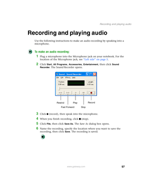 Page 10797
Recording and playing audio
www.gateway.com
Recording and playing audio
Use the following instructions to make an audio recording by speaking into a 
microphone.
To make an audio recording:
1Plug a microphone into the Microphone jack on your notebook. For the 
location of the Microphone jack, see “Left side” on page 3.
2Click Start, All Programs, Accessories, Entertainment, then click Sound 
Recorder
. The Sound Recorder opens.
3Click (record), then speak into the microphone.
4When you finish...