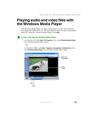 Page 10999
Playing audio and video files with the Windows Media Player
www.gateway.com
Playing audio and video files with 
the Windows Media Player
The Windows Media Player can play several types of audio and video files, 
including WAV, MIDI, MP3, AU, AVI, and MPEG formats. For more information 
about the using the Windows Media Player, click 
Help.
To play a file using the Windows Media Player:
1In Windows XP, click Start, All Programs, then click Windows Media Player. 
The Windows Media Player opens.
- OR -...