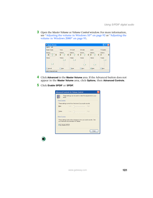 Page 111101
Using S/PDIF digital audio
www.gateway.com
3Open the Master Volume or Vo l u m e  C o n t r o l window. For more information, 
see “Adjusting the volume in Windows XP” on page 92 or “Adjusting the 
volume in Windows 2000” on page 95.
4Click Advanced in the Master Volume area. If the Advanced button does not 
appear in the 
Master Volume area, click Options, then Advanced Controls.
5Click Enable SPDIF or SPDIF. 