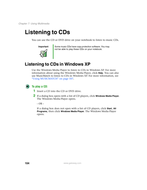 Page 114104
Chapter 7: Using Multimedia
www.gateway.com
Listening to CDs
You can use the CD or DVD drive on your notebook to listen to music CDs.
Listening to CDs in Windows XP
Use the Windows Media Player to listen to CDs in Windows XP. For more 
information about using the Windows Media Player, click 
Help. You can also 
use MusicMatch to listen to CDs in Windows XP. For more information, see 
“Using MUSICMATCH” on page 107.
To play a CD:
1Insert a CD into the CD or DVD drive.
2If a dialog box opens with a...