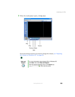 Page 115105
Listening to CDs
www.gateway.com
3When the media player opens, click (play).
If you do not hear sound or you want to change the volume, see “Adjusting 
the volume in Windows XP” on page 92.
Help and 
SupportFor more information about playing CDs in Windows XP, 
click Start, then click Help and Support.
Type the keyword playing CDs in the Search box 
, then click the arrow.
Play
Stop
Next Previous
MuteVo lu me 