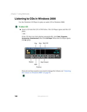 Page 116106
Chapter 7: Using Multimedia
www.gateway.com
Listening to CDs in Windows 2000
Use the Windows CD Player to play an audio CD in Windows 2000.
To play a CD:
■Insert a CD into the CD or DVD drive. The CD Player opens and the CD 
plays.
- OR -
If the CD does not start playing automatically, click 
Start, Programs, 
Accessories, Entertainment, then click CD Player. When the CD Player opens, 
click (play).
If you do not hear sound or you want to change the volume, see “Adjusting 
the volume in Windows 2000”...