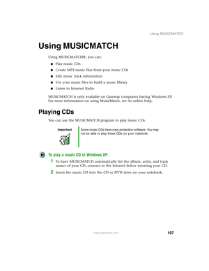 Page 117107
Using MUSICMATCH
www.gateway.com
Using MUSICMATCH
Using MUSICMATCH®, you can:
■Play music CDs
■Create MP3 music files from your music CDs
■Edit music track information
■Use your music files to build a music library
■Listen to Internet Radio
MUSICMATCH is only available on Gateway computers having Windows XP. 
For more information on using MusicMatch, see its online help.
Playing CDs
You can use the MUSICMATCH program to play music CDs.
To play a music CD in Windows XP:
1To have MUSICMATCH...