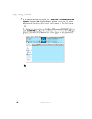 Page 118108
Chapter 7: Using Multimedia
www.gateway.com
3If an Audio CD dialog box opens, click Play Audio CD using MUSICMATCH 
Jukebox
, then click OK. The musicmatch window opens, the CD begins 
playing, and the names of the music tracks appear in the playlist area.
- OR -
If a dialog box does not open, click 
Start, All Programs, MUSICMATCH, then 
click 
MUSICMATCH Jukebox. The musicmatch window opens, the CD begins 
playing, and the names of the music tracks appear in the playlist area. 