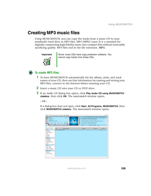 Page 119109
Using MUSICMATCH
www.gateway.com
Creating MP3 music files
Using MUSICMATCH, you can copy the tracks from a music CD to your 
notebook’s hard drive as MP3 files. MP3 (MPEG Layer 3) is a standard for 
digitally compressing high-fidelity music into compact files without noticeably 
sacrificing quality. MP3 files end in the file extension .MP3.
To create MP3 files:
1To have MUSICMATCH automatically list the album, artist, and track 
names of your CD, then use that information for naming and storing your...