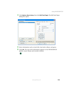 Page 121111
Using MUSICMATCH
www.gateway.com
4Click Options, Music Library, then click Edit Track Tag(s). The Edit Track Tag(s) 
dialog box opens.
5Enter information such as track title, lead artist, album, and genre.
6Click OK. The new track information appears in the MUSICMATCH 
playlist, music library, and recorder window. 