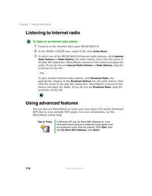 Page 124114
Chapter 7: Using Multimedia
www.gateway.com
Listening to Internet radio 
To listen to an Internet radio station:
1Connect to the Internet, then open MUSICMATCH.
2In the MUSIC CENTER area, under PLAY, click Online Music.
3To select one of the MUSICMATCH Internet radio stations, click Featured 
Radio Stations
 or Radio Stations, the radio station, then click the arrow in 
the play this station box. MusicMatch connects to the station and plays the 
audio. If you do not see 
Featured Radio Stations or...