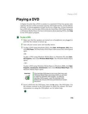 Page 125115
Playing a DVD
www.gateway.com
Playing a DVD
A Digital Versatile Disc (DVD) is similar to a standard CD but has greater data 
capacity. Because of this increased capacity, full-length movies, several albums 
of music, or several gigabytes of data can fit on a single disc. If your notebook 
has a DVD drive, you can play DVDs with the InterVideo DVD Player program 
or Windows Media Player. For more information about playing DVDs, click 
Help 
in the DVD player program.
To play a DVD:
1Make sure that the...