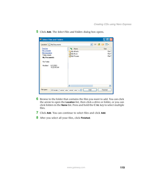 Page 129119
Creating CDs using Nero Express
www.gateway.com
5Click Add. The Select Files and Folders dialog box opens.
6Browse to the folder that contains the files you want to add. You can click 
the arrow to open the 
Location list, then click a drive or folder, or you can 
click folders in the 
Name list. Press and hold the CTRL key to select multiple 
files.
7Click Add. You can continue to select files and click Add.
8After you select all your files, click Finished. 