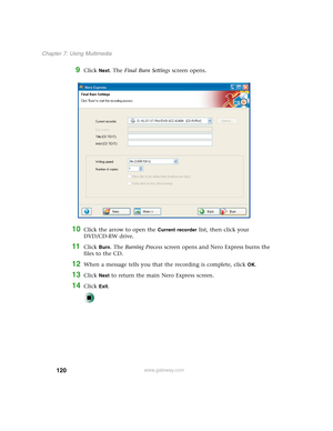 Page 130120
Chapter 7: Using Multimedia
www.gateway.com
9Click Next. The Final Burn Settings screen opens.
10Click the arrow to open the Current recorder list, then click your 
DVD/CD-RW drive.
11Click Burn. The Burning Process screen opens and Nero Express burns the 
files to the CD.
12When a message tells you that the recording is complete, click OK.
13Click Next to return the main Nero Express screen.
14Click Exit. 