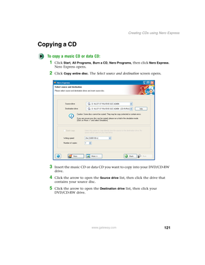 Page 131121
Creating CDs using Nero Express
www.gateway.com
Copying a CD
To copy a music CD or data CD:
1Click Start, All Programs, Burn a CD, Nero Programs, then click Nero Express. 
Nero Express opens.
2Click Copy entire disc. The Select source and destination screen opens.
3Insert the music CD or data CD you want to copy into your DVD/CD-RW 
drive.
4Click the arrow to open the Source drive list, then click the drive that 
contains your source disc.
5Click the arrow to open the Destination drive list, then...