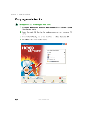 Page 134124
Chapter 7: Using Multimedia
www.gateway.com
Copying music tracks
To copy music CD tracks to your hard drive:
1Click Start, All Programs, Burn a CD, Nero Programs, then click Nero Express. 
Nero Express opens.
2Insert the music CD that has the tracks you want to copy into your CD 
drive.
3If an Audio CD dialog box opens, click Take no action, then click OK.
4Click More. The Nero Toolbar opens. 