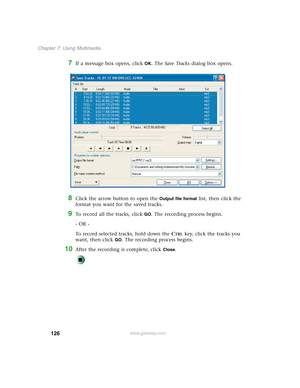 Page 136126
Chapter 7: Using Multimedia
www.gateway.com
7If a message box opens, click OK. The Save Tracks dialog box opens.
8Click the arrow button to open the Output file format list, then click the 
format you want for the saved tracks.
9To record all the tracks, click GO. The recording process begins.
- OR -
To record selected tracks, hold down the C
TRL key, click the tracks you 
want, then click 
GO. The recording process begins.
10After the recording is complete, click Close. 