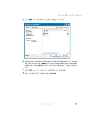 Page 139129
Creating CDs using Nero Express
www.gateway.com
5Click Add. The Select Files and Folders dialog box opens.
6Browse to the folder that contains the files you want to add. You can click 
the arrow to open the 
Location list, then click a drive or folder, or you can 
click folders in the 
Name list. Press and hold the CTRL key to select multiple 
files.
7Click Add. You can continue to select files and click Add.
8After you select all your files, click Finished. 