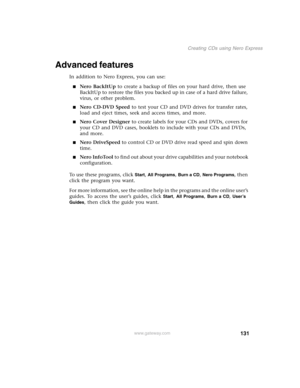 Page 141131
Creating CDs using Nero Express
www.gateway.com
Advanced features
In addition to Nero Express, you can use:
■Nero BackItUp to create a backup of files on your hard drive, then use 
BackItUp to restore the files you backed up in case of a hard drive failure, 
virus, or other problem.
■Nero CD-DVD Speed to test your CD and DVD drives for transfer rates, 
load and eject times, seek and access times, and more.
■Nero Cover Designer to create labels for your CDs and DVDs, covers for 
your CD and DVD cases,...