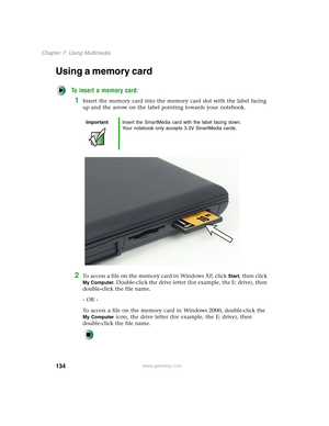 Page 144134
Chapter 7: Using Multimedia
www.gateway.com
Using a memory card
To insert a memory card:
1Insert the memory card into the memory card slot with the label facing 
up and the arrow on the label pointing towards your notebook.
2To access a file on the memory card in Windows XP, click Start, then click 
My Computer. Double-click the drive letter (for example, the E: drive), then 
double-click the file name.
- OR -
To access a file on the memory card in Windows 2000, double-click the 
My Computer icon,...