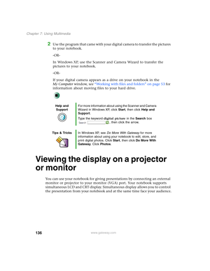 Page 146136
Chapter 7: Using Multimedia
www.gateway.com
2Use the program that came with your digital camera to transfer the pictures 
to your notebook.
-OR-
In Windows XP, use the Scanner and Camera Wizard to transfer the 
pictures to your notebook.
-OR-
If your digital camera appears as a drive on your notebook in the 
My Computer window, see “Working with files and folders” on page 53 for 
information about moving files to your hard drive.
Viewing the display on a projector 
or monitor
You can use your...
