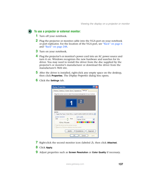 Page 147137
Viewing the display on a projector or monitor
www.gateway.com
To use a projector or external monitor:
1Turn off your notebook.
2Plug the projector or monitor cable into the VGA port on your notebook 
or port replicator. For the location of the VGA port, see “Back” on page 6 
and “Back” on page 248.
3Turn on your notebook.
4Plug the projector’s or monitor’s power cord into an AC power source and 
turn it on. Windows recognizes the new hardware and searches for its 
driver. You may need to install the...