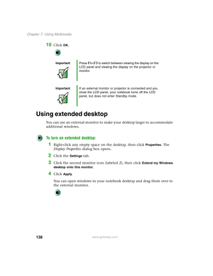 Page 148138
Chapter 7: Using Multimedia
www.gateway.com
10Click OK.
Using extended desktop
You can use an external monitor to make your desktop larger to accommodate 
additional windows.
To turn on extended desktop:
1Right-click any empty space on the desktop, then click Properties. The 
Display Properties dialog box opens.
2Click the Settings tab.
3Click the second monitor icon (labeled 2), then click Extend my Windows 
desktop onto this monitor
.
4Click Apply.
You can open windows in your notebook desktop and...