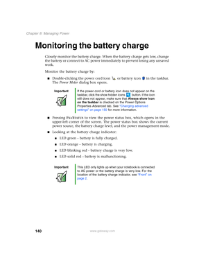 Page 150140
Chapter 8: Managing Power
www.gateway.com
Monitoring the battery charge
Closely monitor the battery charge. When the battery charge gets low, change 
the battery or connect to AC power immediately to prevent losing any unsaved 
work.
Monitor the battery charge by:
■Double-clicking the power cord icon  or battery icon  in the taskbar. 
The Power Meter dialog box opens.
■Pressing FN+STATUS to view the power status box, which opens in the 
upper-left corner of the screen. The power status box shows the...