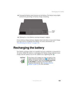 Page 151141
Recharging the battery
www.gateway.com
■Pressing the battery meter buttons on the battery. The battery meter lights 
indicate the percentage of battery charge remaining.
■Waiting for a Low Battery warning message to appear.
If your battery charge indicator displays what looks like an inaccurate charge, 
you may need to recalibrate the battery. For more information, see 
“Recalibrating the battery” on page 142.
Recharging the battery
The battery recharges while it is installed and your notebook is...