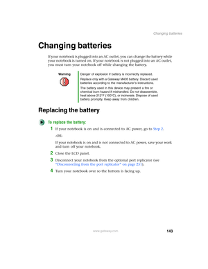 Page 153143
Changing batteries
www.gateway.com
Changing batteries
If your notebook is plugged into an AC outlet, you can change the battery while 
your notebook is turned on. If your notebook is not plugged into an AC outlet, 
you must turn your notebook off while changing the battery.
Replacing the battery
To replace the battery:
1If your notebook is on and is connected to AC power, go to Step 2.
-OR-
If your notebook is on and is not connected to AC power, save your work 
and turn off your notebook.
2Close the...