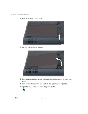 Page 154144
Chapter 8: Managing Power
www.gateway.com
5Slide the battery release latch.
6Lift the battery out of the bay.
7Place a recharged battery into the bay and press down until it snaps into 
place.
8Turn your notebook over and reattach the optional port replicator.
9Open the LCD panel and press the power button. 